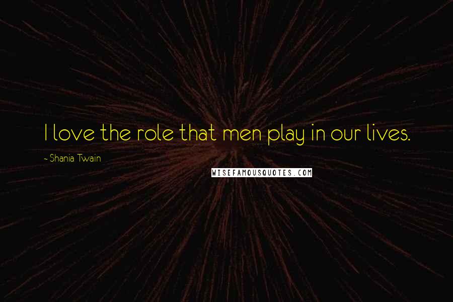 Shania Twain Quotes: I love the role that men play in our lives.