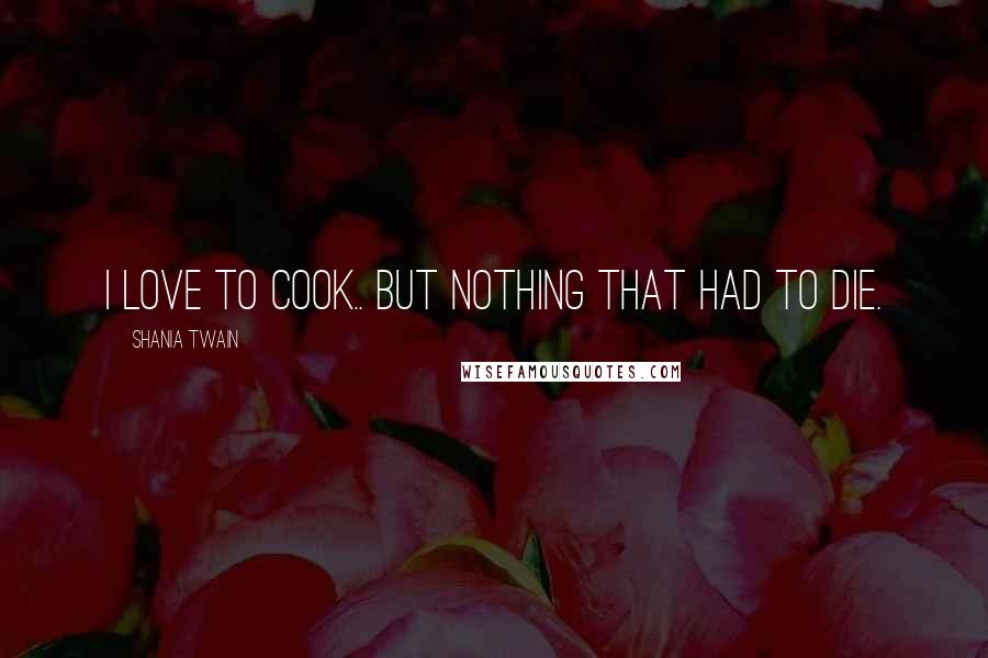 Shania Twain Quotes: I love to cook.. but nothing that had to die.