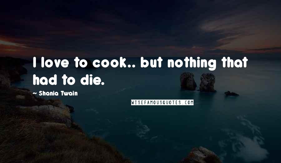 Shania Twain Quotes: I love to cook.. but nothing that had to die.