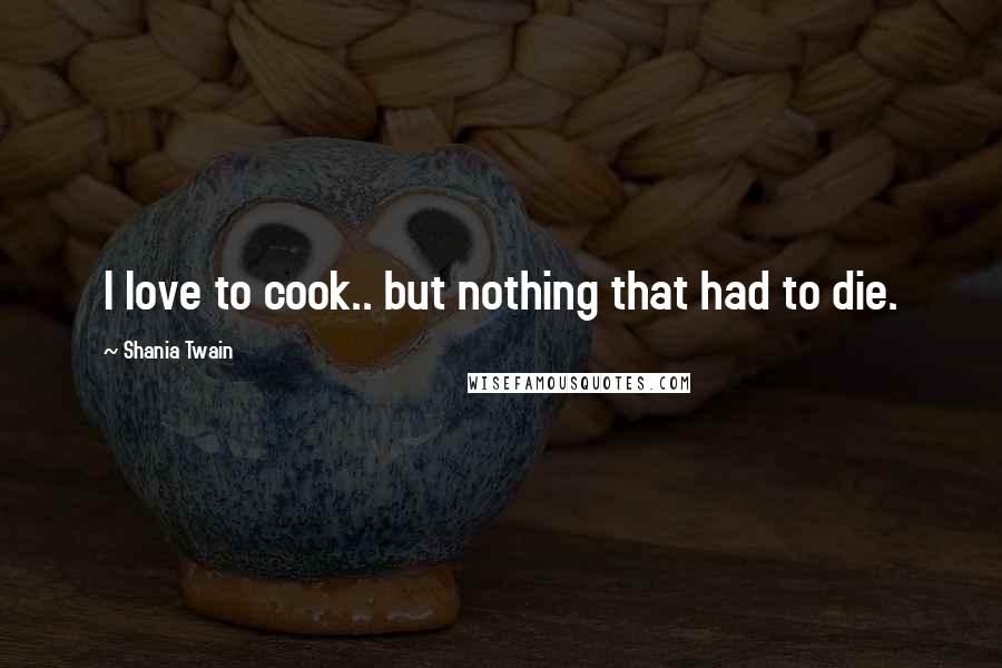 Shania Twain Quotes: I love to cook.. but nothing that had to die.