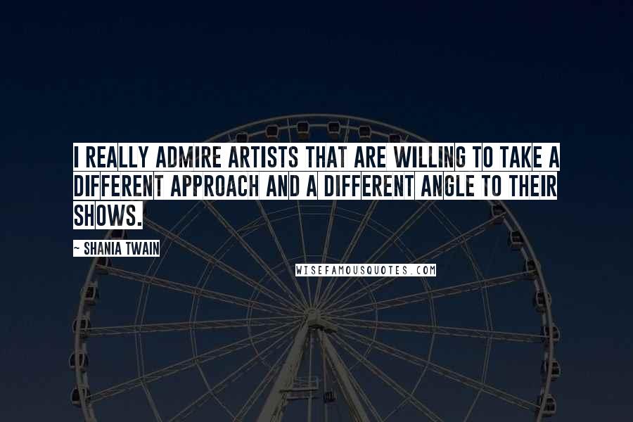 Shania Twain Quotes: I really admire artists that are willing to take a different approach and a different angle to their shows.