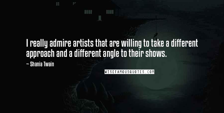 Shania Twain Quotes: I really admire artists that are willing to take a different approach and a different angle to their shows.