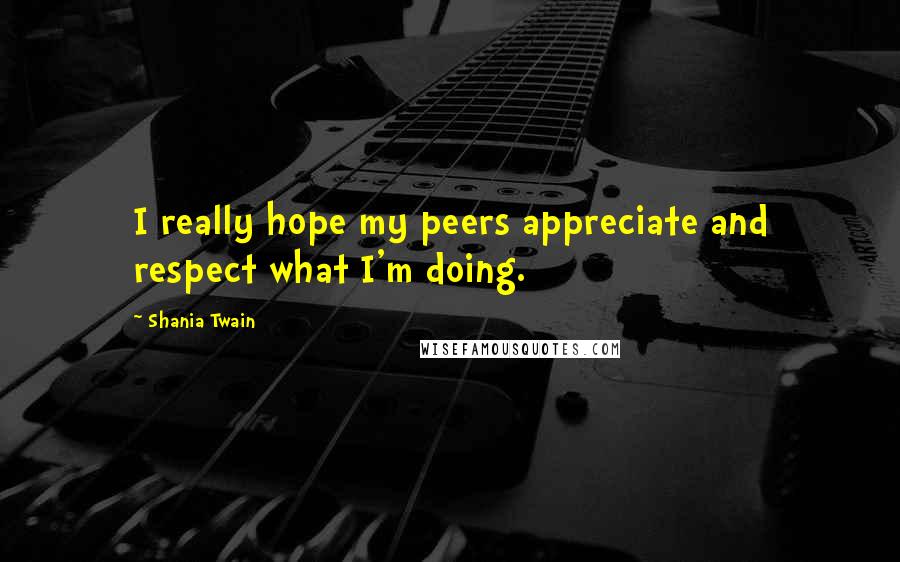 Shania Twain Quotes: I really hope my peers appreciate and respect what I'm doing.