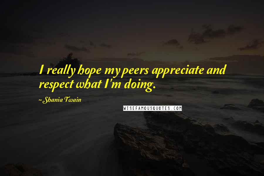 Shania Twain Quotes: I really hope my peers appreciate and respect what I'm doing.