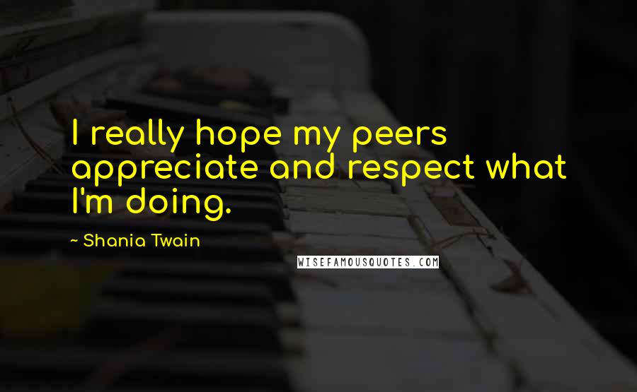 Shania Twain Quotes: I really hope my peers appreciate and respect what I'm doing.