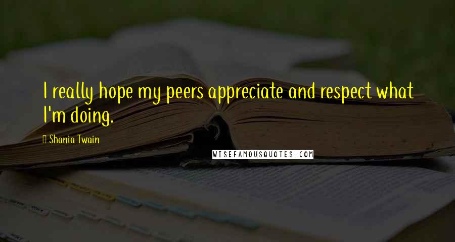 Shania Twain Quotes: I really hope my peers appreciate and respect what I'm doing.