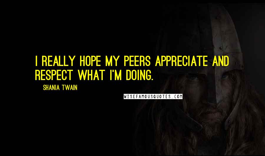 Shania Twain Quotes: I really hope my peers appreciate and respect what I'm doing.