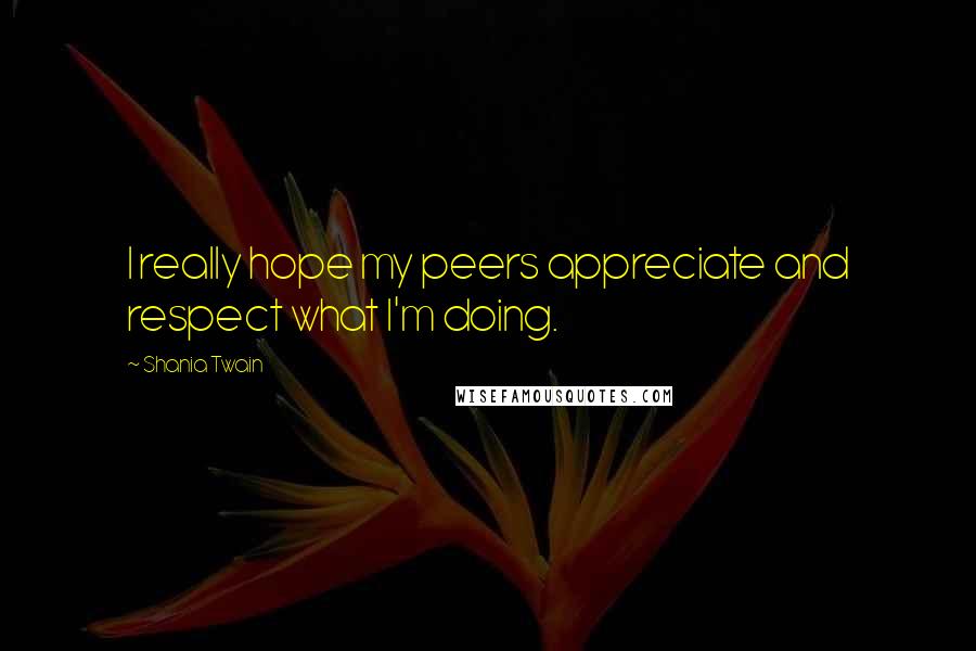 Shania Twain Quotes: I really hope my peers appreciate and respect what I'm doing.