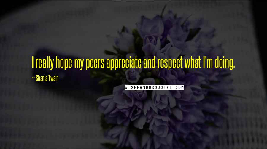 Shania Twain Quotes: I really hope my peers appreciate and respect what I'm doing.