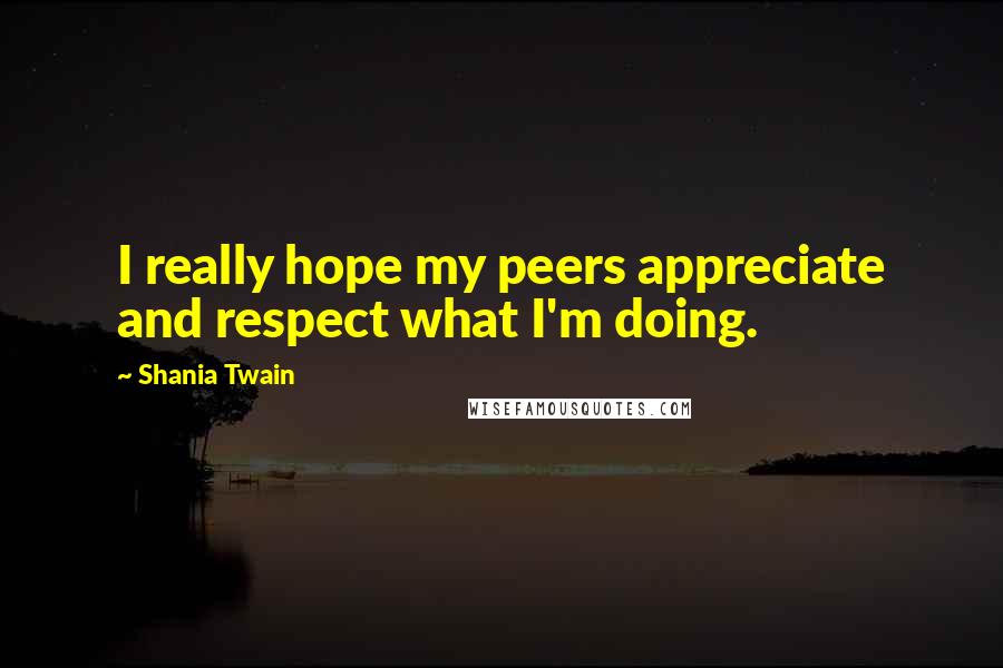 Shania Twain Quotes: I really hope my peers appreciate and respect what I'm doing.