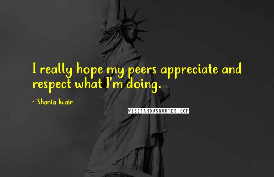 Shania Twain Quotes: I really hope my peers appreciate and respect what I'm doing.