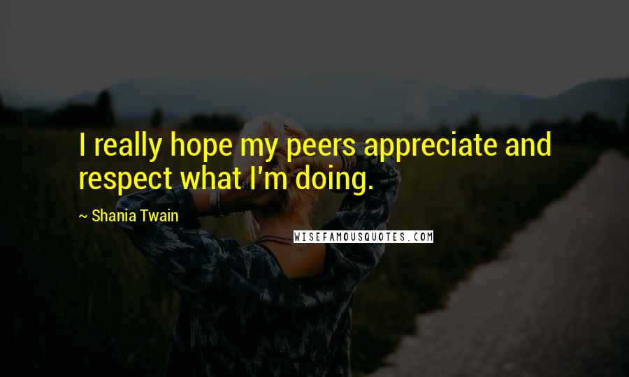 Shania Twain Quotes: I really hope my peers appreciate and respect what I'm doing.