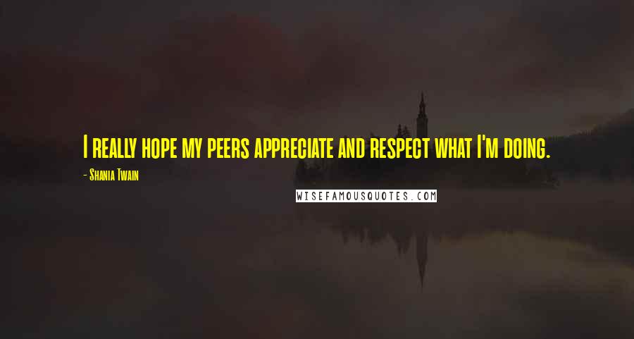 Shania Twain Quotes: I really hope my peers appreciate and respect what I'm doing.