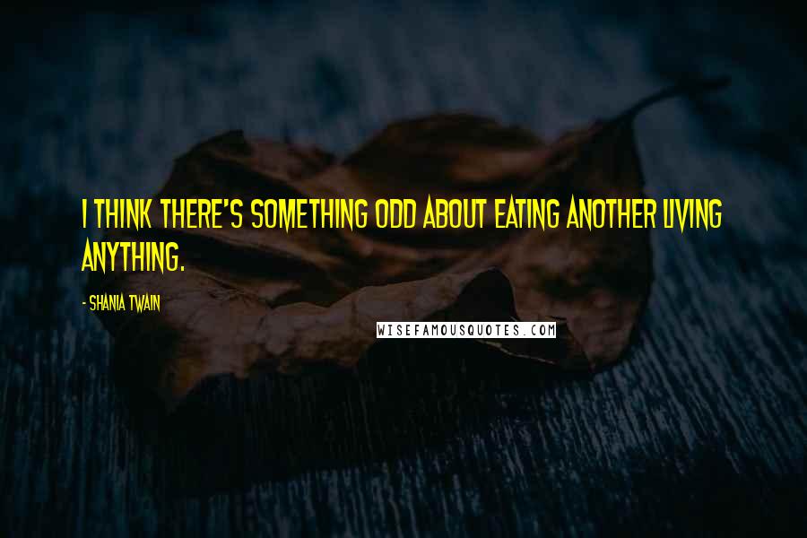 Shania Twain Quotes: I think there's something odd about eating another living anything.