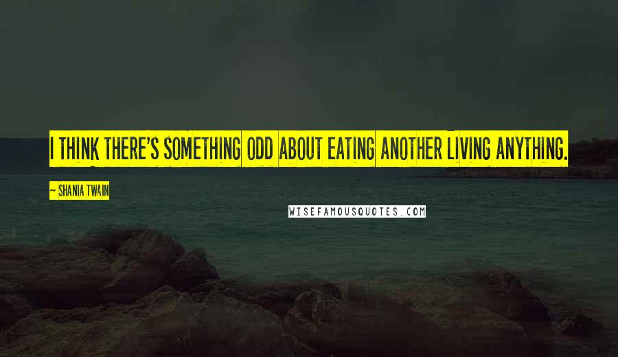 Shania Twain Quotes: I think there's something odd about eating another living anything.