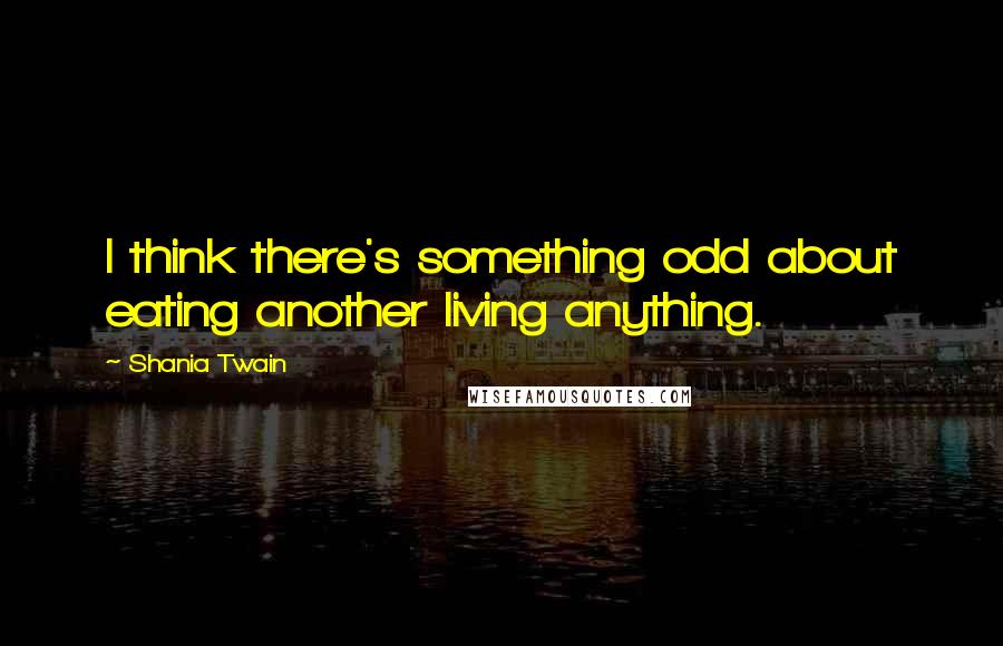 Shania Twain Quotes: I think there's something odd about eating another living anything.