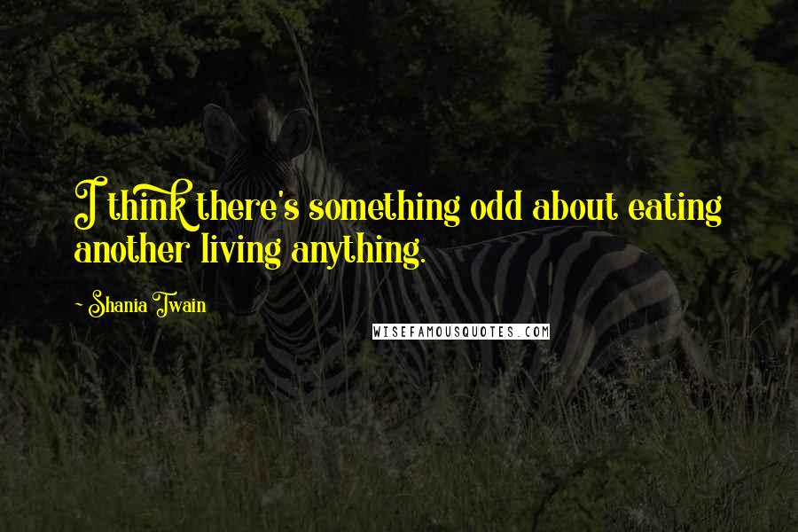 Shania Twain Quotes: I think there's something odd about eating another living anything.