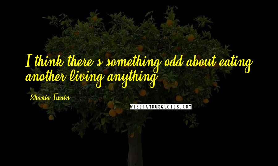 Shania Twain Quotes: I think there's something odd about eating another living anything.