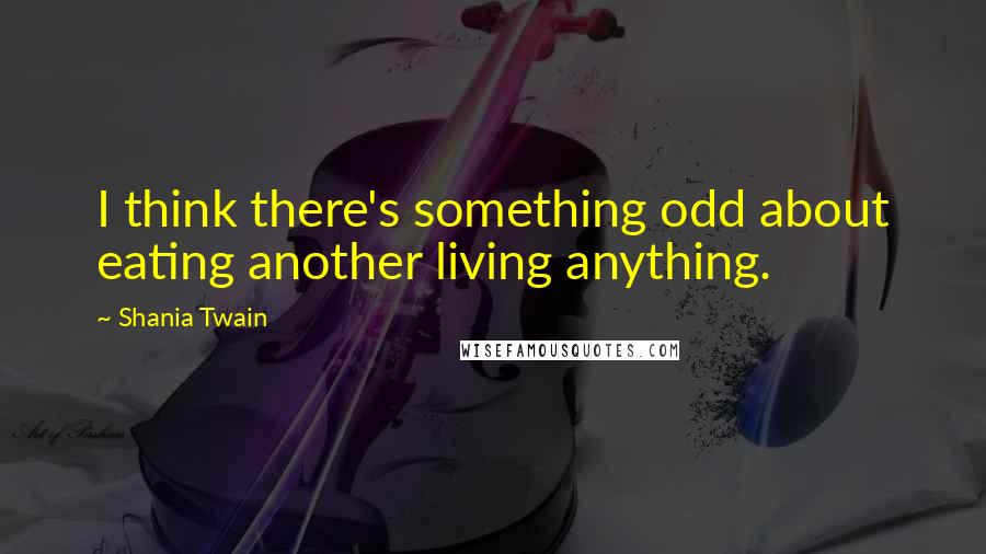 Shania Twain Quotes: I think there's something odd about eating another living anything.