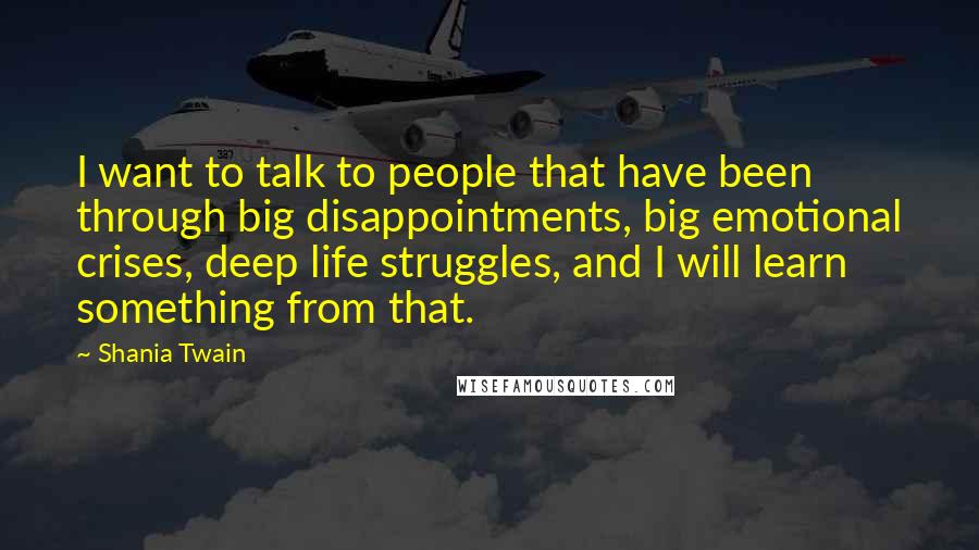 Shania Twain Quotes: I want to talk to people that have been through big disappointments, big emotional crises, deep life struggles, and I will learn something from that.