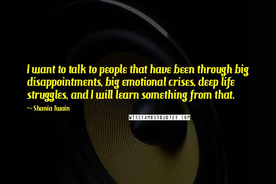 Shania Twain Quotes: I want to talk to people that have been through big disappointments, big emotional crises, deep life struggles, and I will learn something from that.