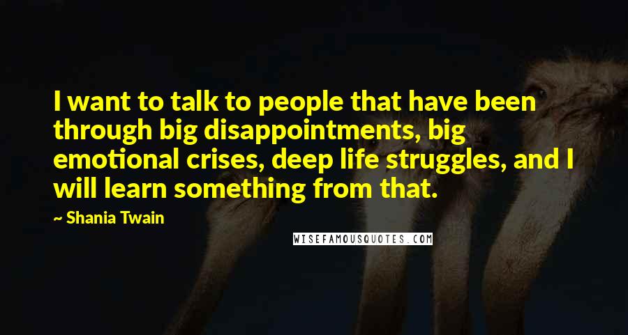 Shania Twain Quotes: I want to talk to people that have been through big disappointments, big emotional crises, deep life struggles, and I will learn something from that.