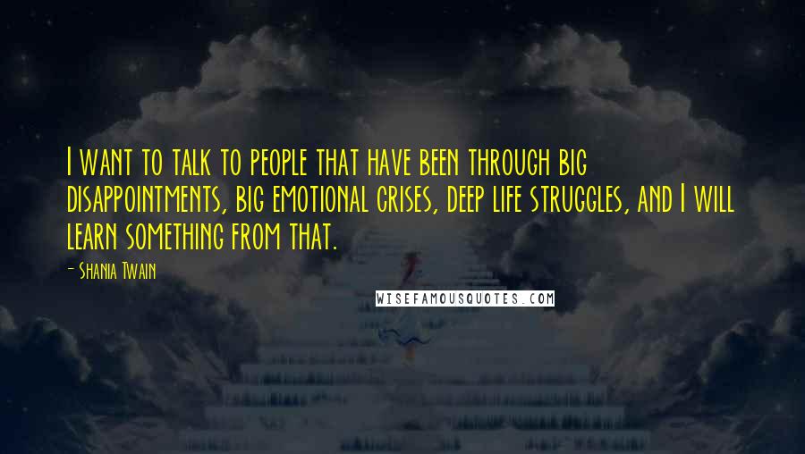 Shania Twain Quotes: I want to talk to people that have been through big disappointments, big emotional crises, deep life struggles, and I will learn something from that.