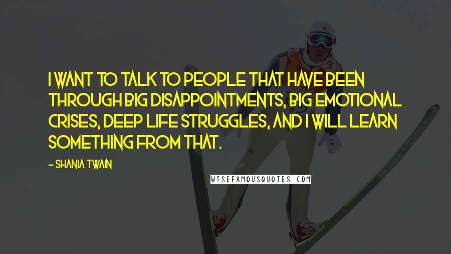 Shania Twain Quotes: I want to talk to people that have been through big disappointments, big emotional crises, deep life struggles, and I will learn something from that.