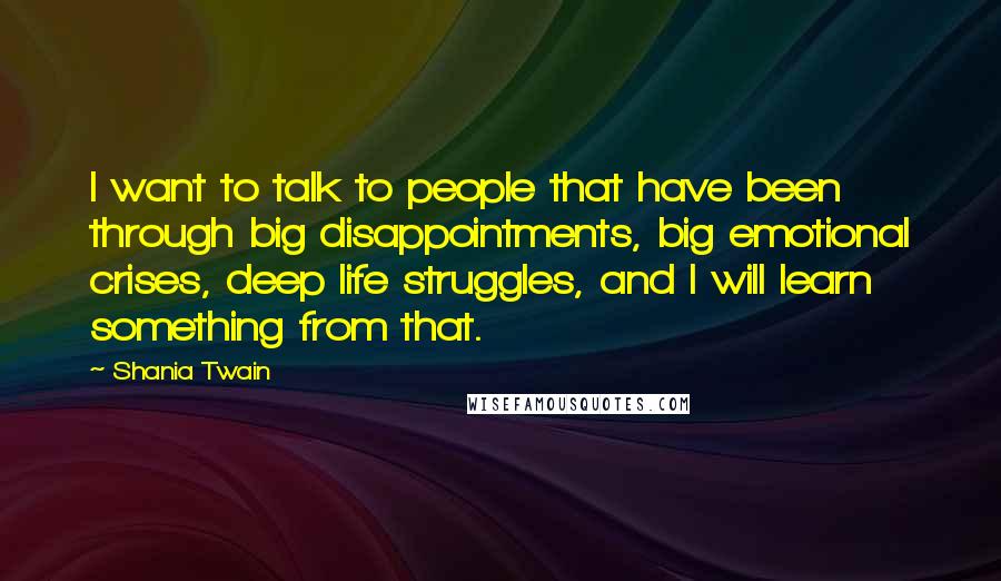 Shania Twain Quotes: I want to talk to people that have been through big disappointments, big emotional crises, deep life struggles, and I will learn something from that.