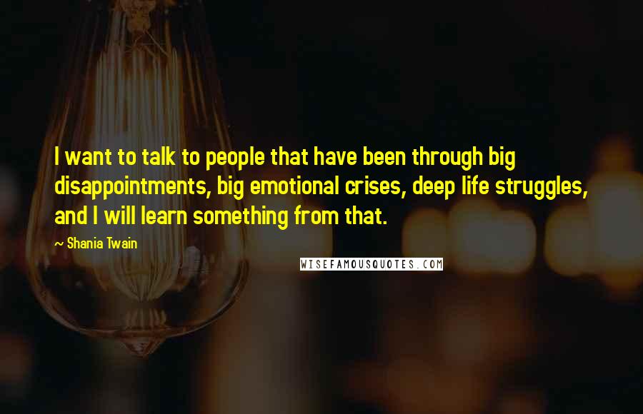 Shania Twain Quotes: I want to talk to people that have been through big disappointments, big emotional crises, deep life struggles, and I will learn something from that.