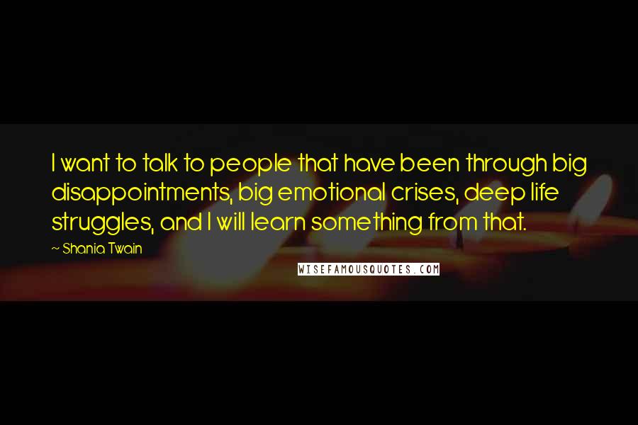 Shania Twain Quotes: I want to talk to people that have been through big disappointments, big emotional crises, deep life struggles, and I will learn something from that.
