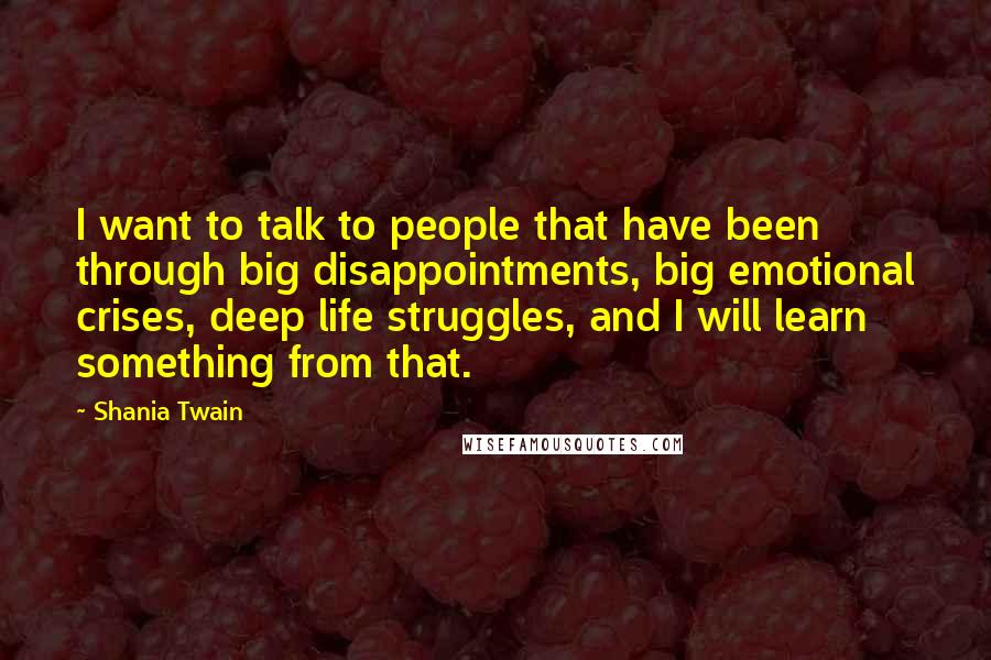 Shania Twain Quotes: I want to talk to people that have been through big disappointments, big emotional crises, deep life struggles, and I will learn something from that.