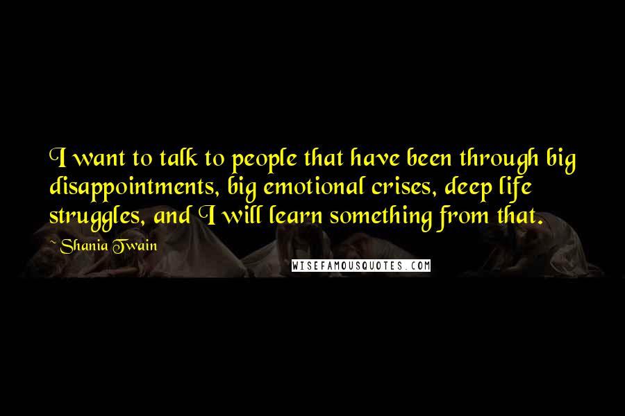 Shania Twain Quotes: I want to talk to people that have been through big disappointments, big emotional crises, deep life struggles, and I will learn something from that.