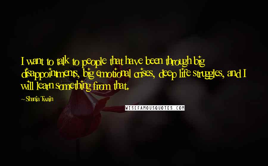 Shania Twain Quotes: I want to talk to people that have been through big disappointments, big emotional crises, deep life struggles, and I will learn something from that.