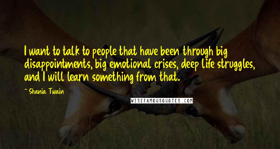 Shania Twain Quotes: I want to talk to people that have been through big disappointments, big emotional crises, deep life struggles, and I will learn something from that.