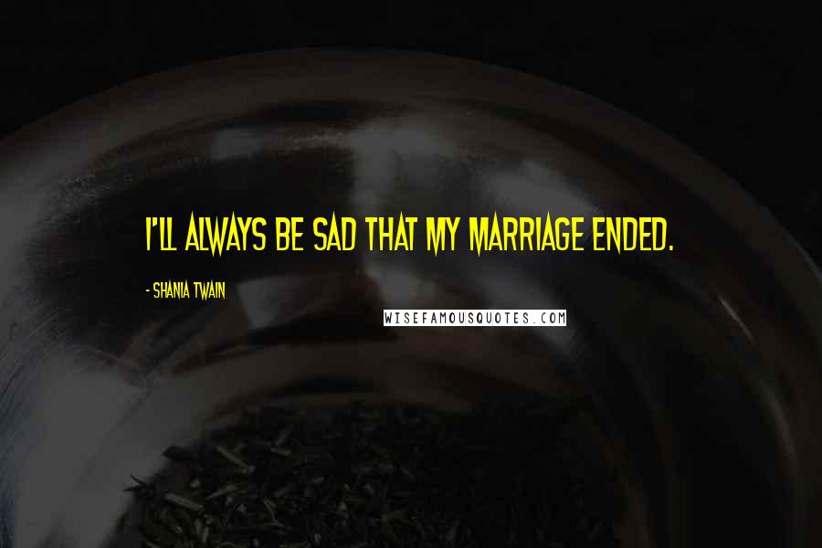 Shania Twain Quotes: I'll always be sad that my marriage ended.