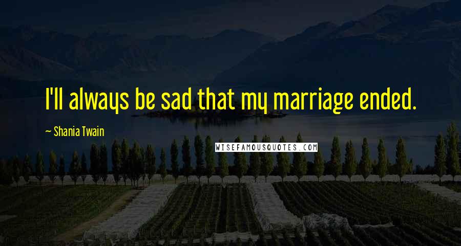 Shania Twain Quotes: I'll always be sad that my marriage ended.