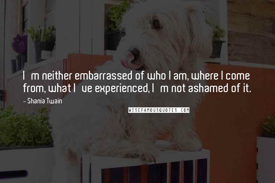 Shania Twain Quotes: I'm neither embarrassed of who I am, where I come from, what I've experienced, I'm not ashamed of it.