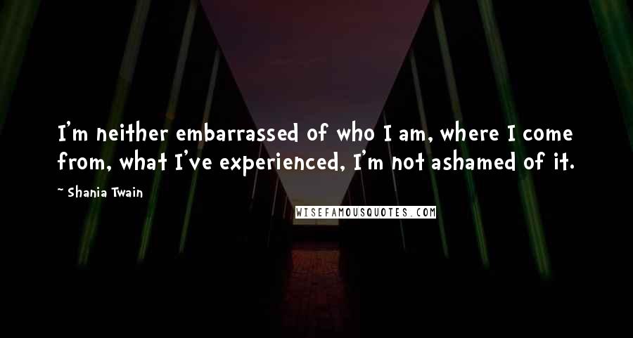 Shania Twain Quotes: I'm neither embarrassed of who I am, where I come from, what I've experienced, I'm not ashamed of it.