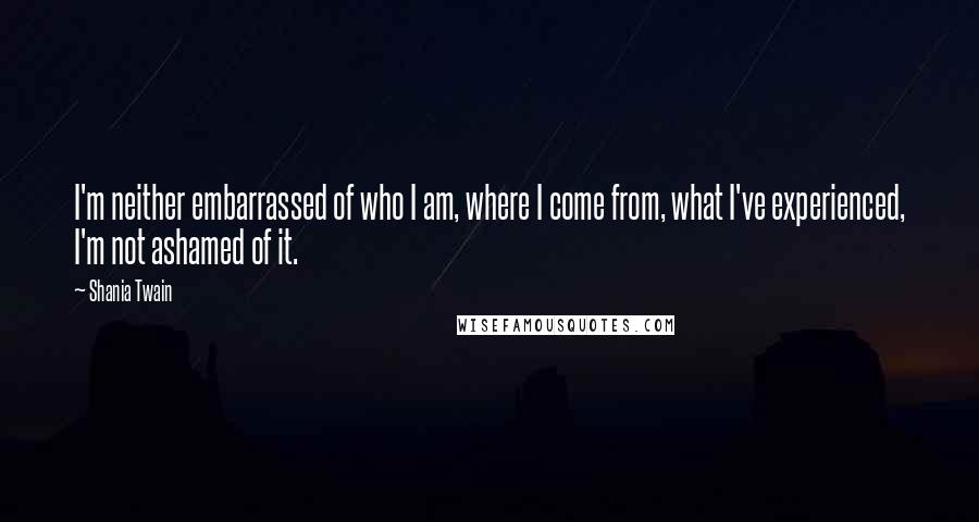 Shania Twain Quotes: I'm neither embarrassed of who I am, where I come from, what I've experienced, I'm not ashamed of it.