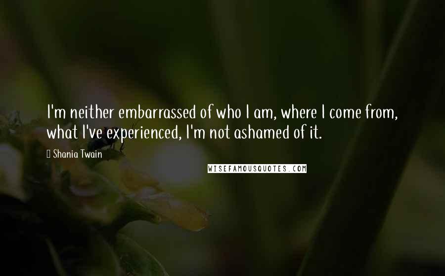 Shania Twain Quotes: I'm neither embarrassed of who I am, where I come from, what I've experienced, I'm not ashamed of it.