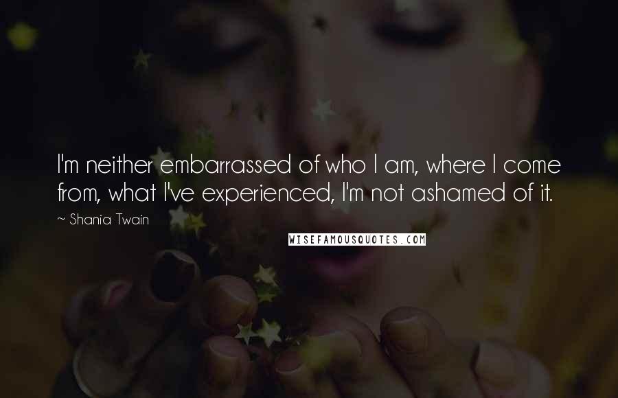 Shania Twain Quotes: I'm neither embarrassed of who I am, where I come from, what I've experienced, I'm not ashamed of it.