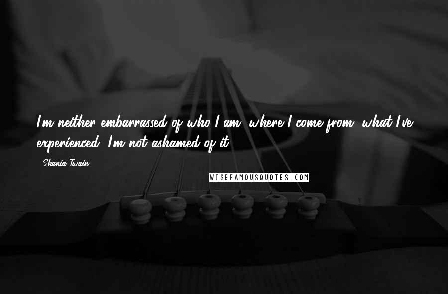 Shania Twain Quotes: I'm neither embarrassed of who I am, where I come from, what I've experienced, I'm not ashamed of it.