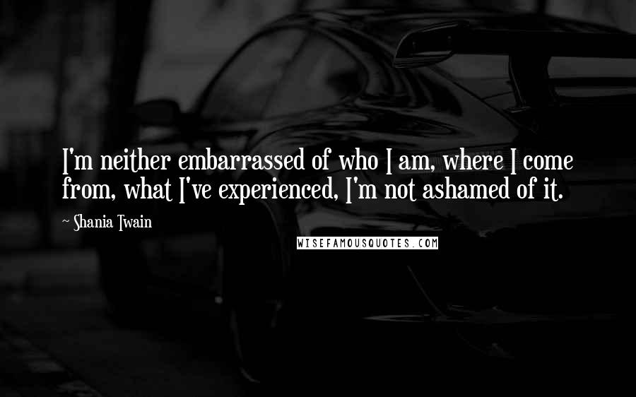 Shania Twain Quotes: I'm neither embarrassed of who I am, where I come from, what I've experienced, I'm not ashamed of it.