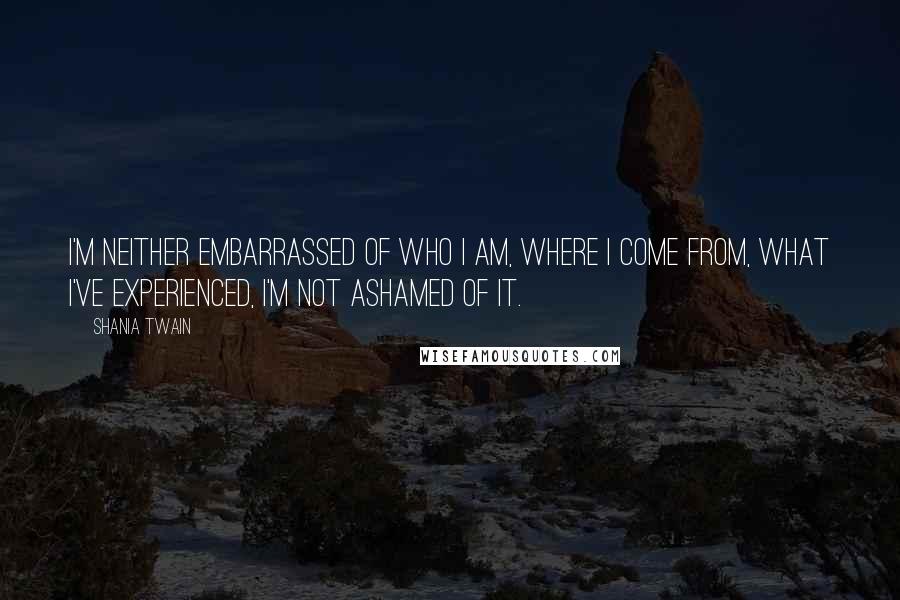 Shania Twain Quotes: I'm neither embarrassed of who I am, where I come from, what I've experienced, I'm not ashamed of it.