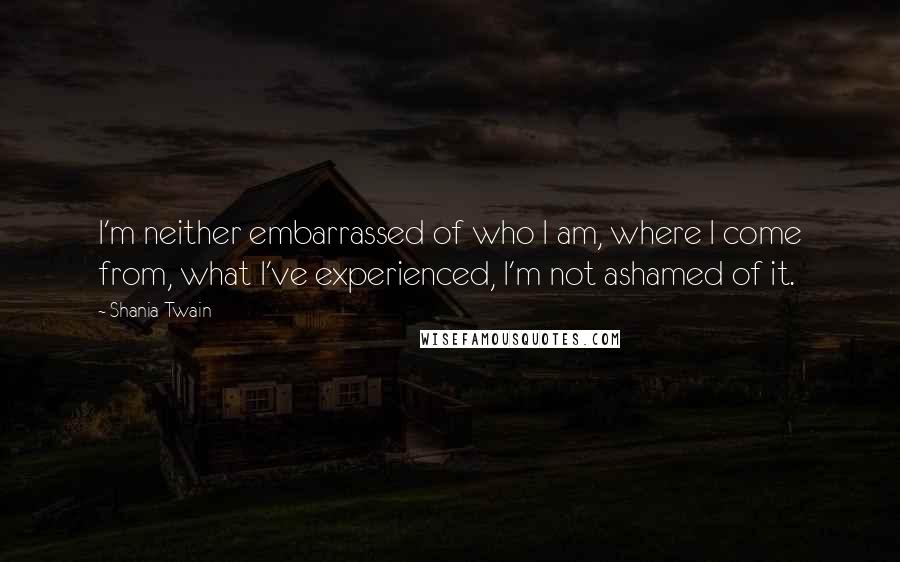 Shania Twain Quotes: I'm neither embarrassed of who I am, where I come from, what I've experienced, I'm not ashamed of it.