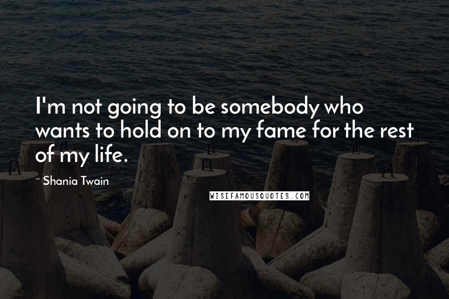 Shania Twain Quotes: I'm not going to be somebody who wants to hold on to my fame for the rest of my life.