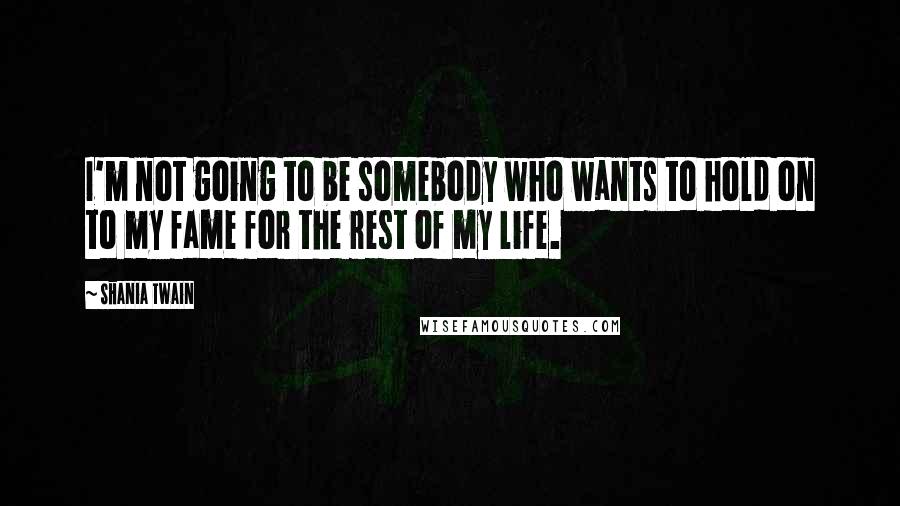 Shania Twain Quotes: I'm not going to be somebody who wants to hold on to my fame for the rest of my life.