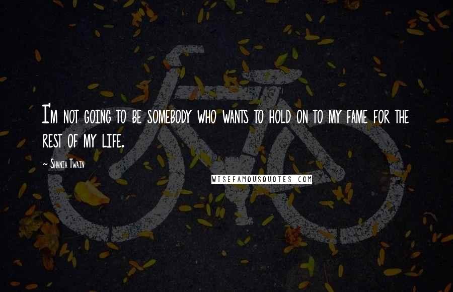 Shania Twain Quotes: I'm not going to be somebody who wants to hold on to my fame for the rest of my life.