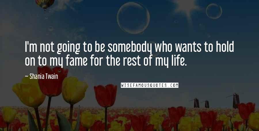 Shania Twain Quotes: I'm not going to be somebody who wants to hold on to my fame for the rest of my life.